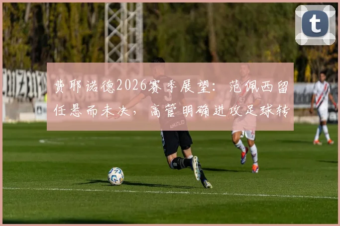 费耶诺德2026赛季展望:范佩西留任悬而未决,高管明确进攻足球转型方向与潜在阵容调整