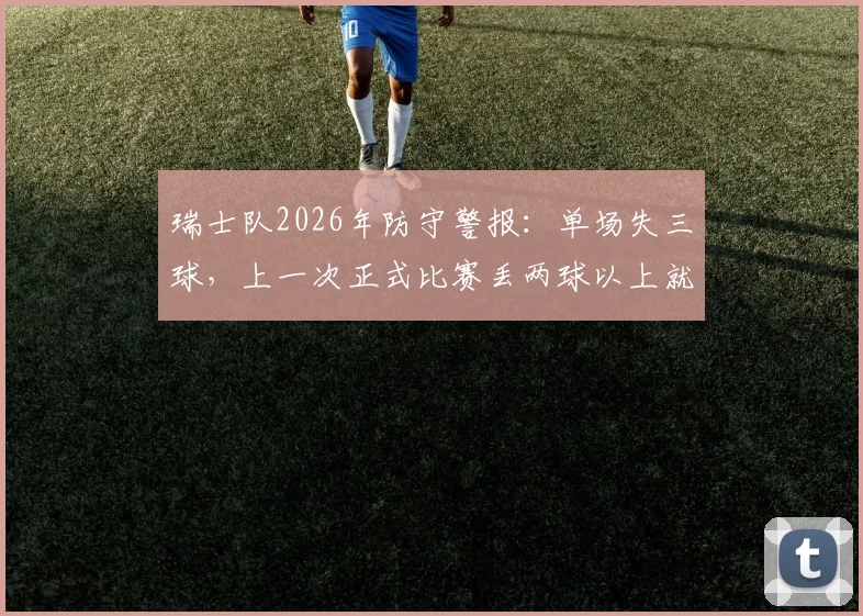 瑞士队2026年防守警报：单场失三球，上一次正式比赛丢两球以上就在去年11月，防线问题深度解析