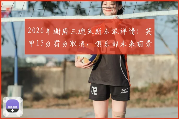 2026年谢周三迎来新东家详情：英甲15分罚分取消，俱乐部未来前景与财务状况深度解读