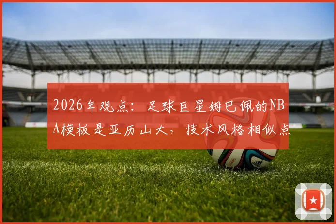 2026年观点:足球巨星姆巴佩的NBA模板是亚历山大,技术风格相似点深度对比分析