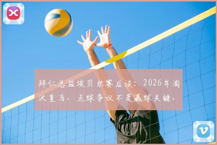 拜仁总监埃贝尔赛后谈:2026年淘汰皇马,点球争议不是赢球关键,回顾20年对决